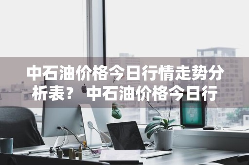 中石油价格今日行情走势分析表？ 中石油价格今日行情走势分析表最新