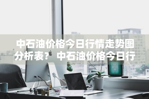中石油价格今日行情走势图分析表？ 中石油价格今日行情走势图分析表最新