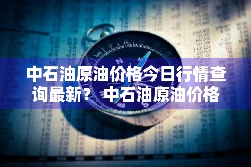 中石油原油价格今日行情查询最新？ 中石油原油价格今日行情查询最新消息
