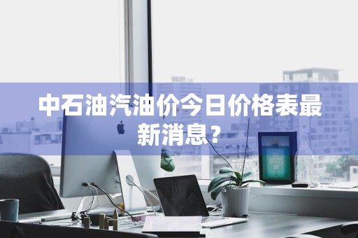 中石油汽油价今日价格表最新消息？