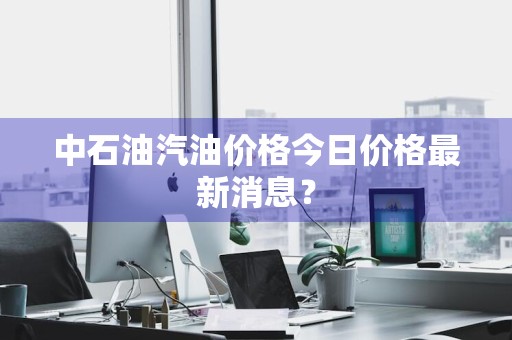中石油汽油价格今日价格最新消息?