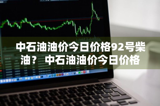 中石油油价今日价格92号柴油？ 中石油油价今日价格92号柴油