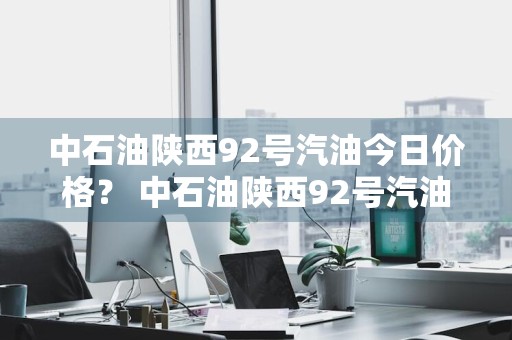 中石油陕西92号汽油今日价格？ 中石油陕西92号汽油今日价格是多少