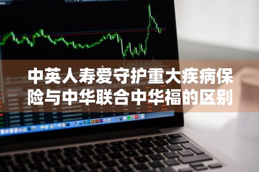 中英人寿爱守护重大疾病保险与中华联合中华福的区别是什么 中英人寿爱守护重疾险好不好