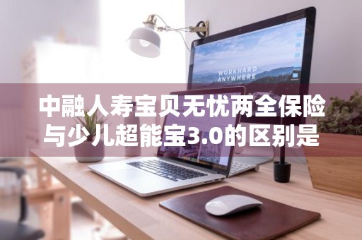 中融人寿宝贝无忧两全保险与少儿超能宝3.0的区别是什么 