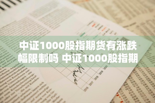 中证1000股指期货有涨跌幅限制吗 中证1000股指期货有涨跌幅限制吗知乎
