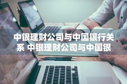 中银理财公司与中国银行关系 中银理财公司与中国银行关系怎么样