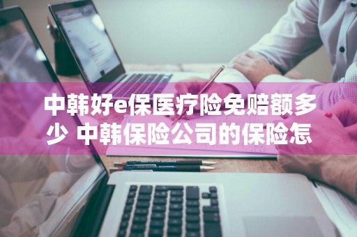 中韩好e保医疗险免赔额多少 中韩保险公司的保险怎么样
