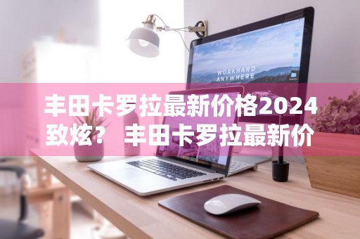 丰田卡罗拉最新价格2024致炫？ 丰田卡罗拉最新价格2024致炫多少钱