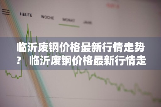 临沂废钢价格最新行情走势？ 临沂废钢价格最新行情走势图