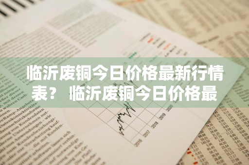 临沂废铜今日价格最新行情表？ 临沂废铜今日价格最新行情表图片