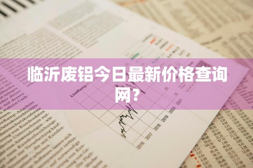 临沂废铝今日最新价格查询网？