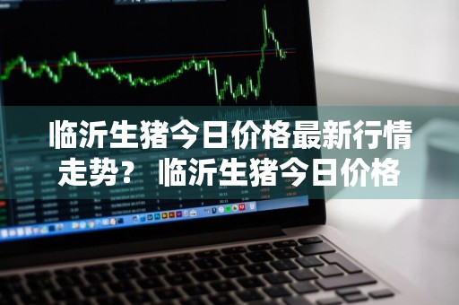 临沂生猪今日价格最新行情走势？ 临沂生猪今日价格最新行情走势图
