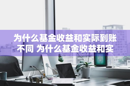 为什么基金收益和实际到账不同 为什么基金收益和实际收益不一样