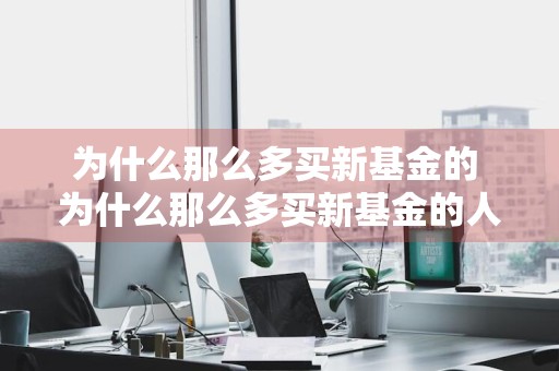 为什么那么多买新基金的 为什么那么多买新基金的人