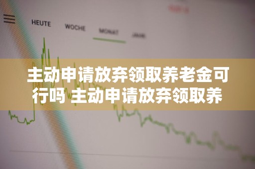 主动申请放弃领取养老金可行吗 主动申请放弃领取养老金可行吗知乎