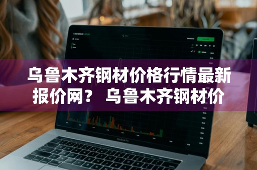 乌鲁木齐钢材价格行情最新报价网？ 乌鲁木齐钢材价格行情最新报价网站