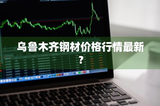 乌鲁木齐钢材价格行情最新？