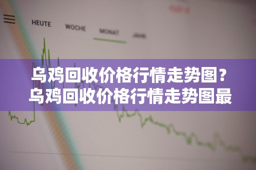 乌鸡回收价格行情走势图？ 乌鸡回收价格行情走势图最新
