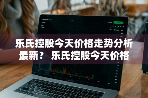 乐氏控股今天价格走势分析最新？ 乐氏控股今天价格走势分析最新消息