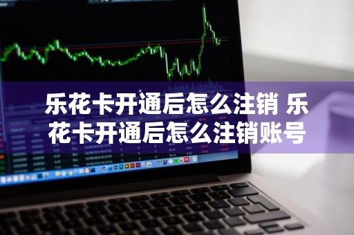 乐花卡开通后怎么注销 乐花卡开通后怎么注销账号