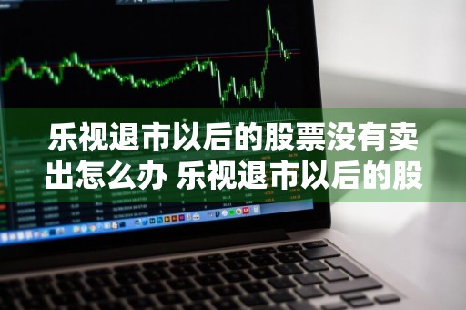 乐视退市以后的股票没有卖出怎么办 乐视退市以后的股票没有卖出怎么办???