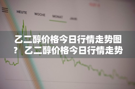 乙二醇价格今日行情走势图？ 乙二醇价格今日行情走势图最新
