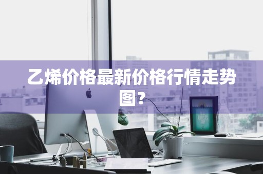 乙烯价格最新价格行情走势图？