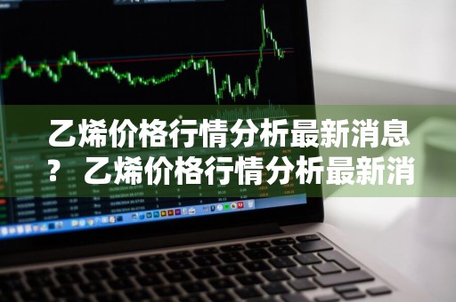 乙烯价格行情分析最新消息？ 乙烯价格行情分析最新消息今天