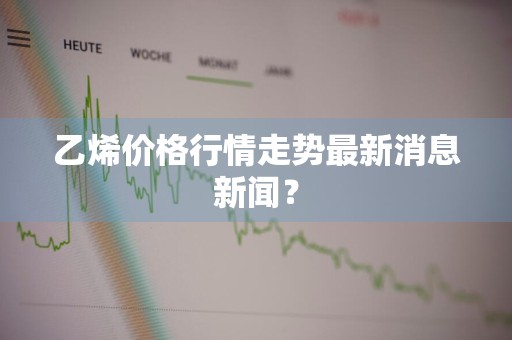 乙烯价格行情走势最新消息新闻？