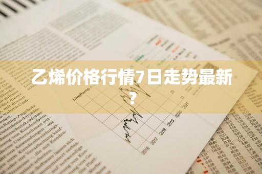 乙烯价格行情7日走势最新？