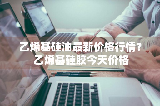 乙烯基硅油最新价格行情？ 乙烯基硅胶今天价格