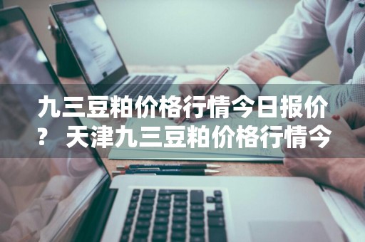 九三豆粕价格行情今日报价？ 天津九三豆粕价格行情今日报价