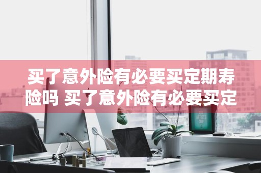 买了意外险有必要买定期寿险吗 买了意外险有必要买定期寿险吗知乎