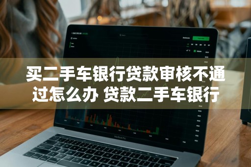 买二手车银行贷款审核不通过怎么办 贷款二手车银行审核通过后可以不买了吗