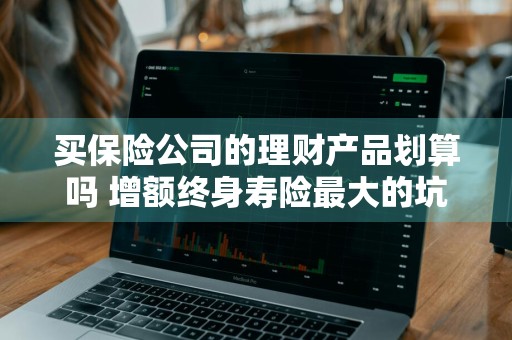 买保险公司的理财产品划算吗 增额终身寿险最大的坑