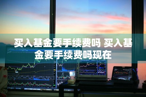 买入基金要手续费吗 买入基金要手续费吗现在