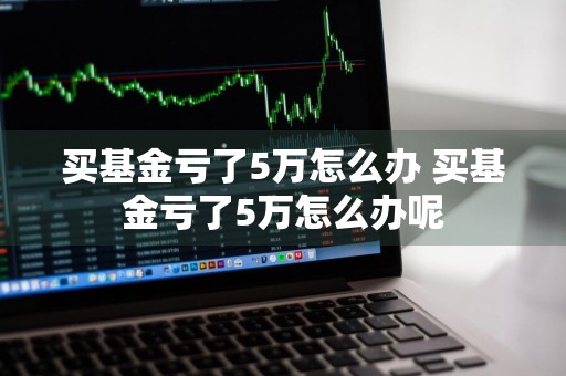 买基金亏了5万怎么办 买基金亏了5万怎么办呢