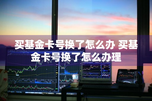 买基金卡号换了怎么办 买基金卡号换了怎么办理