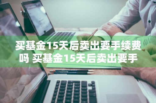 买基金15天后卖出要手续费吗 买基金15天后卖出要手续费吗为什么