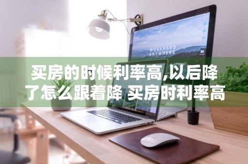 买房的时候利率高,以后降了怎么跟着降 买房时利率高现在利率降了怎么办