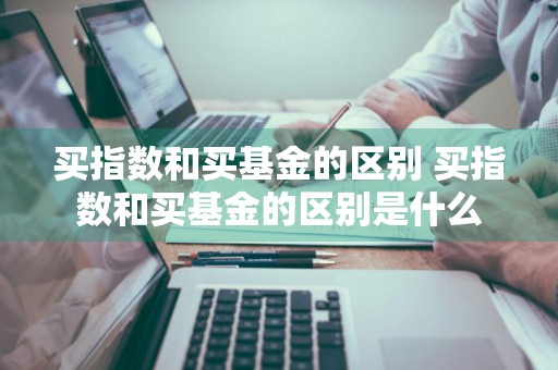 买指数和买基金的区别 买指数和买基金的区别是什么