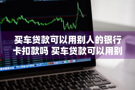 买车贷款可以用别人的银行卡扣款吗 买车贷款可以用别人的银行卡扣款吗安全吗