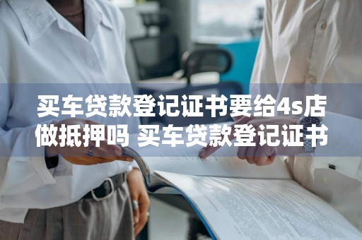 买车贷款登记证书要给4s店做抵押吗 买车贷款登记证书要给4s店做抵押吗安全吗