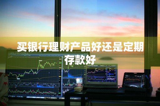 买银行理财产品好还是定期存款好