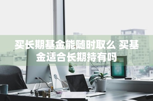 买长期基金能随时取么 买基金适合长期持有吗
