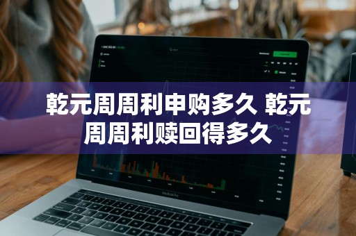 乾元周周利申购多久 乾元周周利赎回得多久