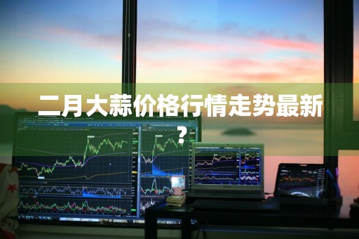 二月大蒜价格行情走势最新？
