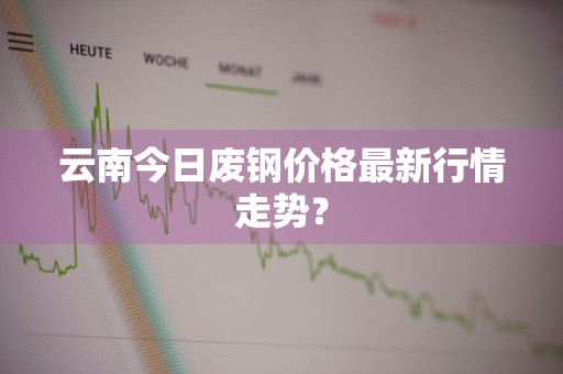 云南今日废钢价格最新行情走势？
