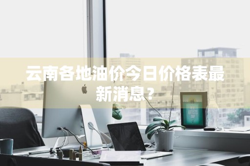 云南各地油价今日价格表最新消息？